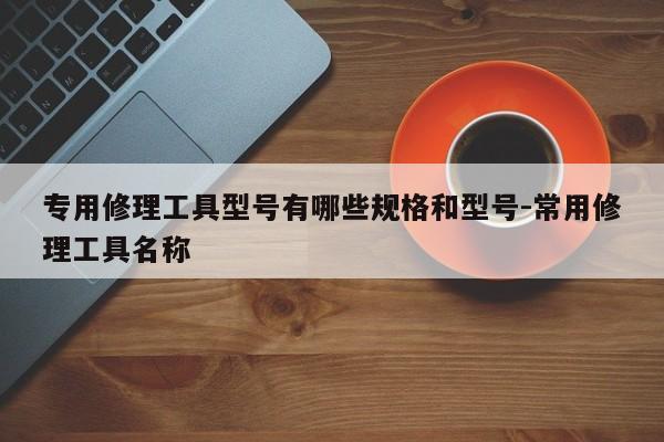 专用修理工具型号有哪些规格和型号-常用修理工具名称