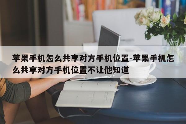 苹果手机怎么共享对方手机位置-苹果手机怎么共享对方手机位置不让他知道