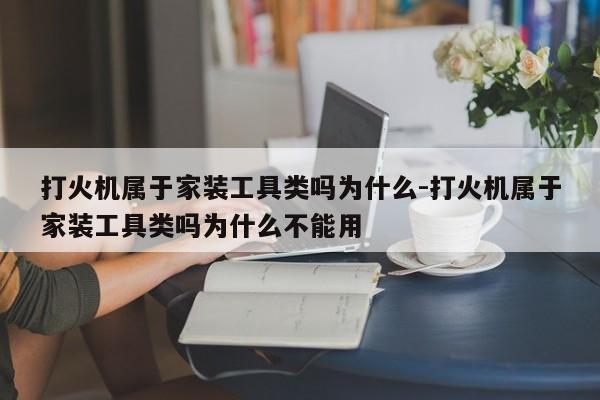 打火机属于家装工具类吗为什么-打火机属于家装工具类吗为什么不能用