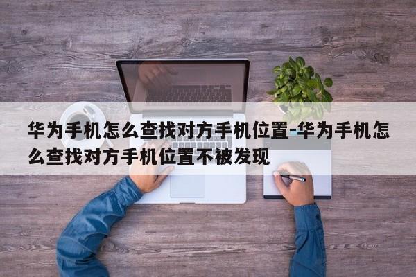 华为手机怎么查找对方手机位置-华为手机怎么查找对方手机位置不被发现
