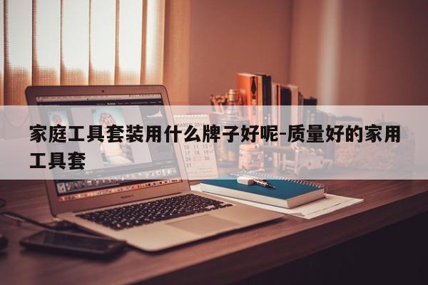 家庭工具套装用什么牌子好呢-质量好的家用工具套