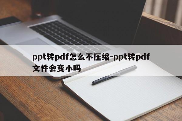ppt转pdf怎么不压缩-ppt转pdf文件会变小吗