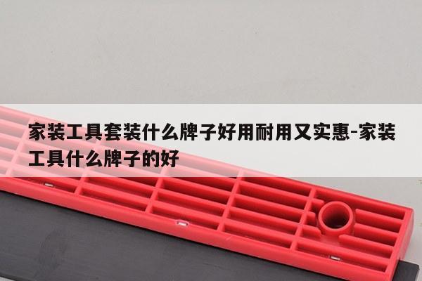 家装工具套装什么牌子好用耐用又实惠-家装工具什么牌子的好