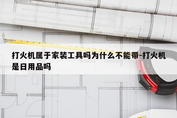 打火机属于家装工具吗为什么不能带-打火机是日用品吗