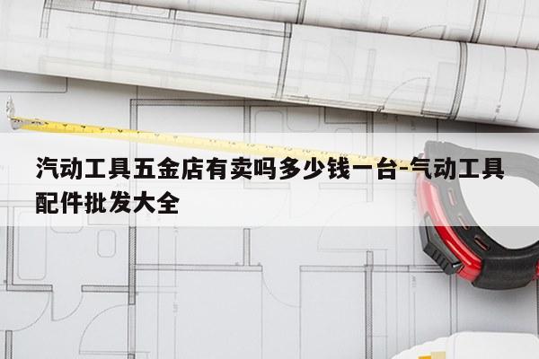 汽动工具五金店有卖吗多少钱一台-气动工具配件批发大全