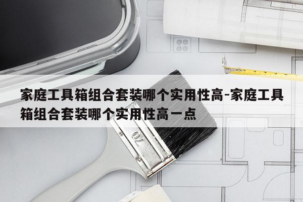 家庭工具箱组合套装哪个实用性高-家庭工具箱组合套装哪个实用性高一点