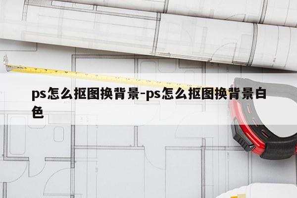 ps怎么抠图换背景-ps怎么抠图换背景白色