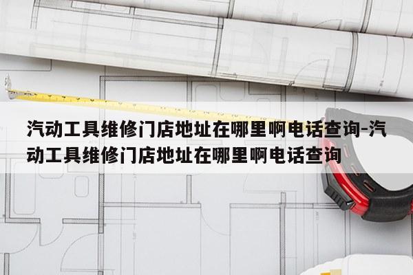 汽动工具维修门店地址在哪里啊电话查询-汽动工具维修门店地址在哪里啊电话查询