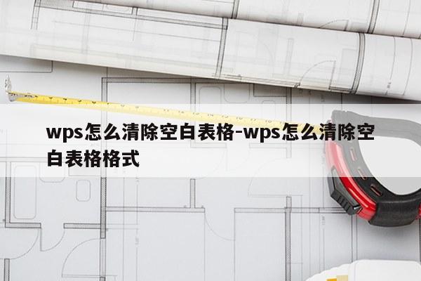 wps怎么清除空白表格-wps怎么清除空白表格格式