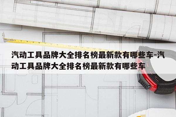 汽动工具品牌大全排名榜最新款有哪些车-汽动工具品牌大全排名榜最新款有哪些车