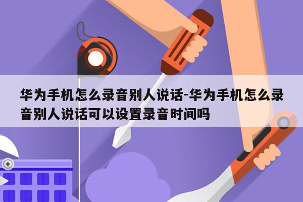 华为手机怎么录音别人说话-华为手机怎么录音别人说话可以设置录音时间吗