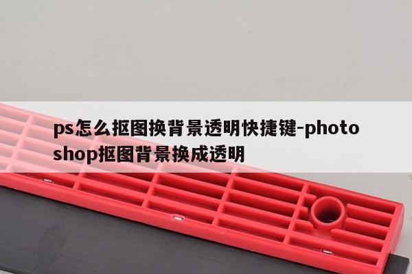 ps怎么抠图换背景透明快捷键-photoshop抠图背景换成透明