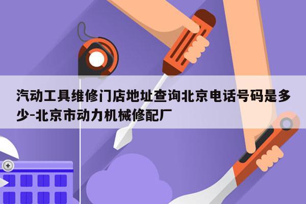 汽动工具维修门店地址查询北京电话号码是多少-北京市动力机械修配厂