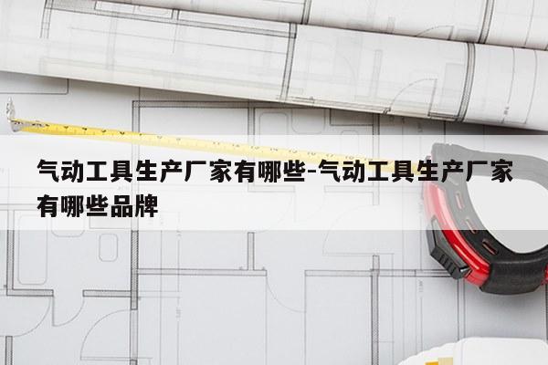 气动工具生产厂家有哪些-气动工具生产厂家有哪些品牌