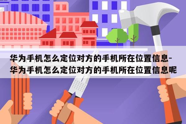 华为手机怎么定位对方的手机所在位置信息-华为手机怎么定位对方的手机所在位置信息呢