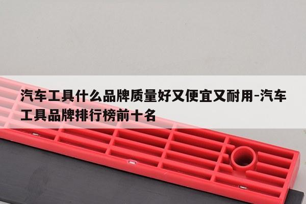 汽车工具什么品牌质量好又便宜又耐用-汽车工具品牌排行榜前十名