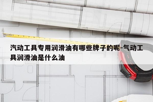 汽动工具专用润滑油有哪些牌子的呢-气动工具润滑油是什么油