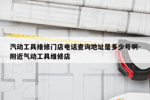汽动工具维修门店电话查询地址是多少号啊-附近气动工具维修店