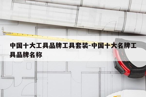 中国十大工具品牌工具套装-中国十大名牌工具品牌名称