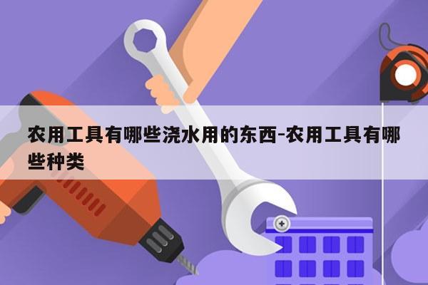 农用工具有哪些浇水用的东西-农用工具有哪些种类