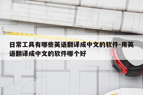 日常工具有哪些英语翻译成中文的软件-用英语翻译成中文的软件哪个好
