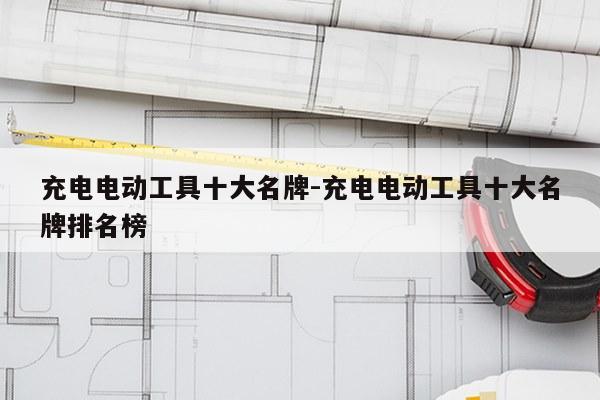充电电动工具十大名牌-充电电动工具十大名牌排名榜