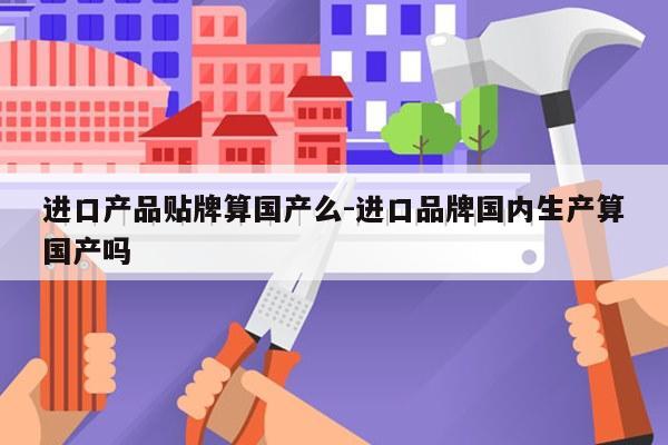 进口产品贴牌算国产么-进口品牌国内生产算国产吗