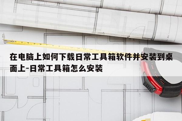 在电脑上如何下载日常工具箱软件并安装到桌面上-日常工具箱怎么安装