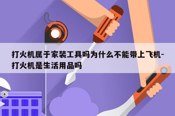 打火机属于家装工具吗为什么不能带上飞机-打火机是生活用品吗