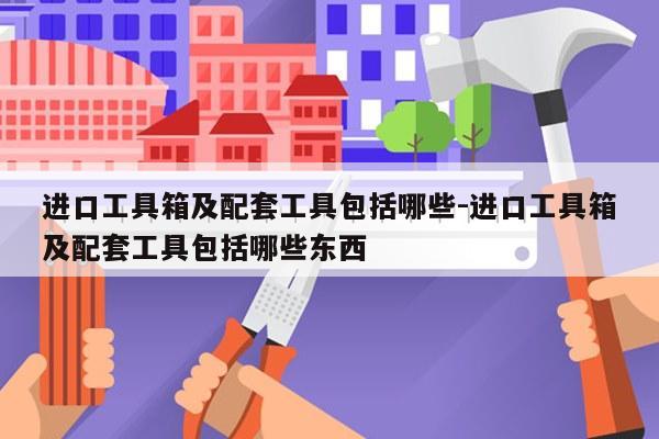 进口工具箱及配套工具包括哪些-进口工具箱及配套工具包括哪些东西