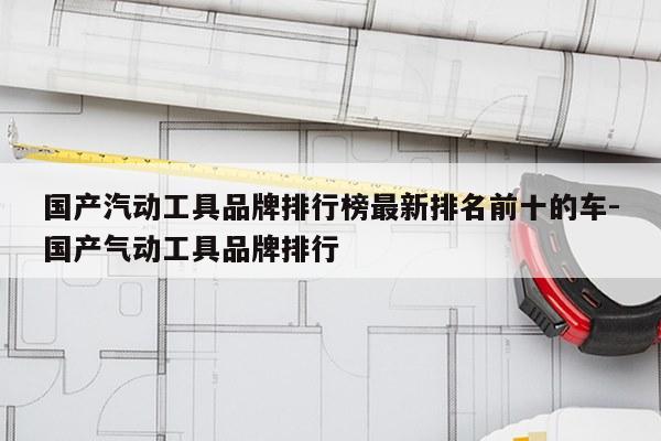 国产汽动工具品牌排行榜最新排名前十的车-国产气动工具品牌排行