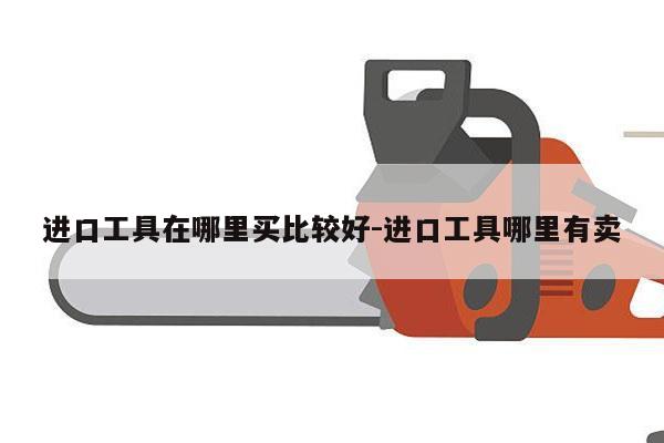 进口工具在哪里买比较好-进口工具哪里有卖
