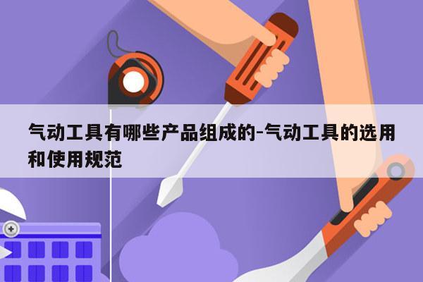 气动工具有哪些产品组成的-气动工具的选用和使用规范