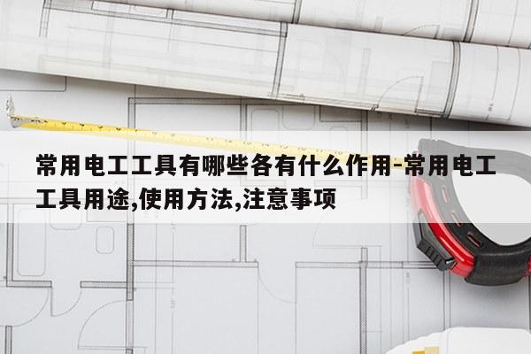 常用电工工具有哪些各有什么作用-常用电工工具用途,使用方法,注意事项