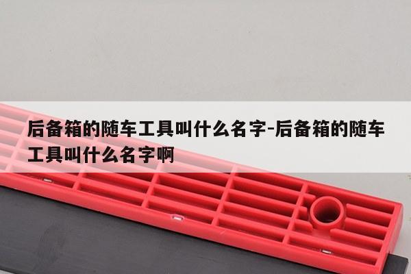 后备箱的随车工具叫什么名字-后备箱的随车工具叫什么名字啊