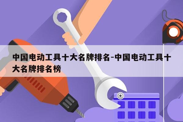 中国电动工具十大名牌排名-中国电动工具十大名牌排名榜