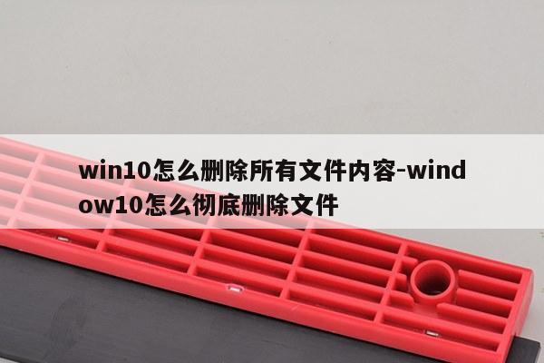 win10怎么删除所有文件内容-window10怎么彻底删除文件