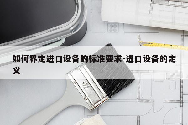 如何界定进口设备的标准要求-进口设备的定义