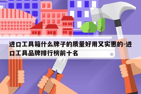 进口工具箱什么牌子的质量好用又实惠的-进口工具品牌排行榜前十名