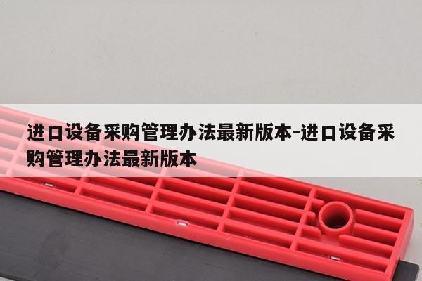 进口设备采购管理办法最新版本-进口设备采购管理办法最新版本