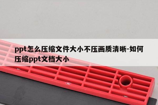 ppt怎么压缩文件大小不压画质清晰-如何压缩ppt文档大小