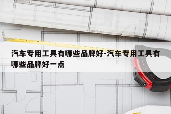 汽车专用工具有哪些品牌好-汽车专用工具有哪些品牌好一点