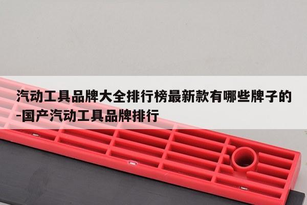 汽动工具品牌大全排行榜最新款有哪些牌子的-国产汽动工具品牌排行