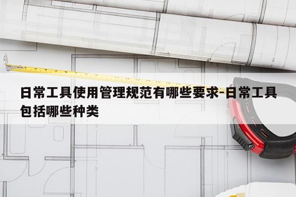 日常工具使用管理规范有哪些要求-日常工具包括哪些种类