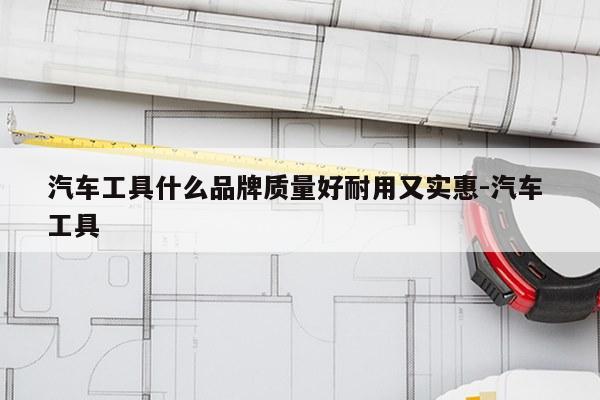 汽车工具什么品牌质量好耐用又实惠-汽车 工具