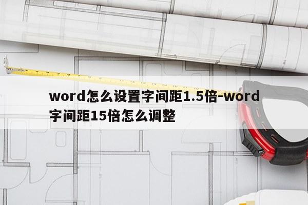 word怎么设置字间距1.5倍-word字间距15倍怎么调整