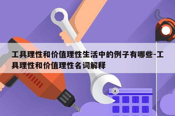 工具理性和价值理性生活中的例子有哪些-工具理性和价值理性名词解释