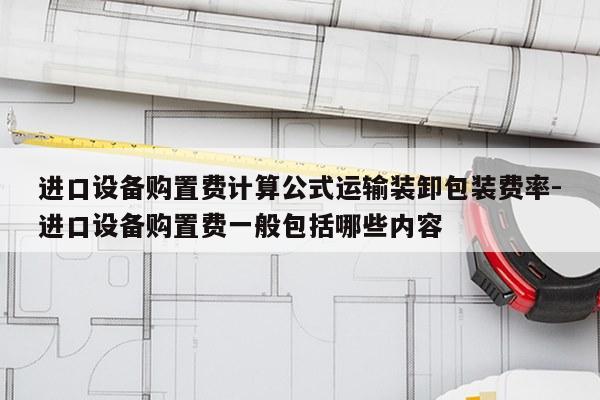 进口设备购置费计算公式运输装卸包装费率-进口设备购置费一般包括哪些内容
