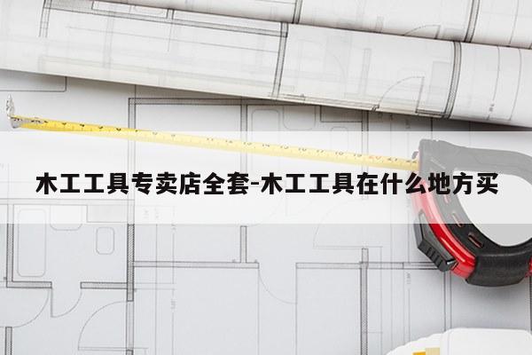 木工工具专卖店全套-木工工具在什么地方买