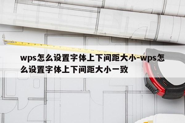 wps怎么设置字体上下间距大小-wps怎么设置字体上下间距大小一致
